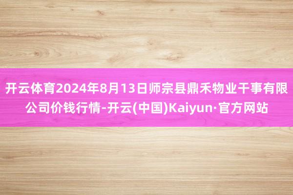 开云体育2024年8月13日师宗县鼎禾物业干事有限公司价钱行情-开云(中国)Kaiyun·官方网站