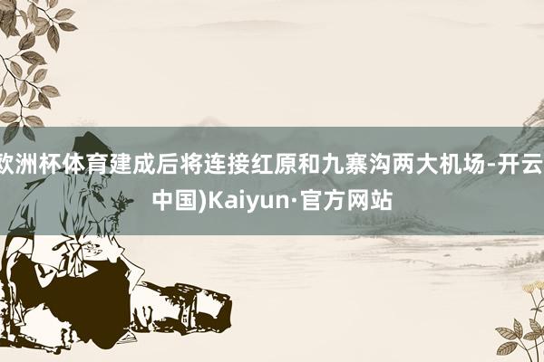 欧洲杯体育建成后将连接红原和九寨沟两大机场-开云(中国)Kaiyun·官方网站