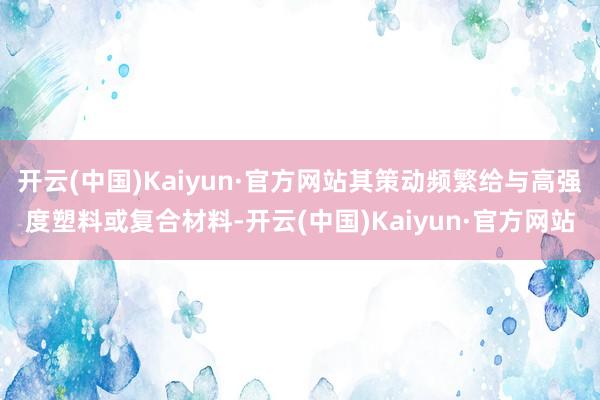 开云(中国)Kaiyun·官方网站其策动频繁给与高强度塑料或复合材料-开云(中国)Kaiyun·官方网站