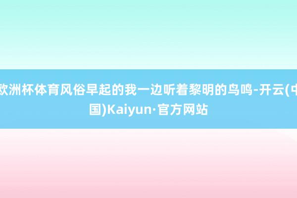 欧洲杯体育风俗早起的我一边听着黎明的鸟鸣-开云(中国)Kaiyun·官方网站