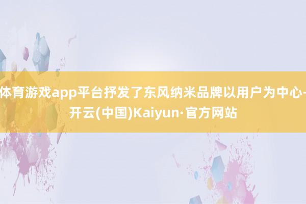 体育游戏app平台抒发了东风纳米品牌以用户为中心-开云(中国)Kaiyun·官方网站