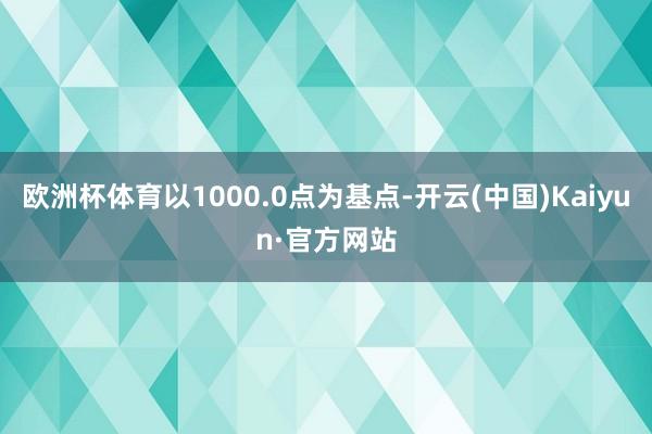 欧洲杯体育以1000.0点为基点-开云(中国)Kaiyun·官方网站