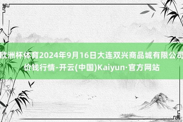 欧洲杯体育2024年9月16日大连双兴商品城有限公司价钱行情-开云(中国)Kaiyun·官方网站