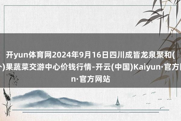 开yun体育网2024年9月16日四川成皆龙泉聚和(海外)果蔬菜交游中心价钱行情-开云(中国)Kaiyun·官方网站