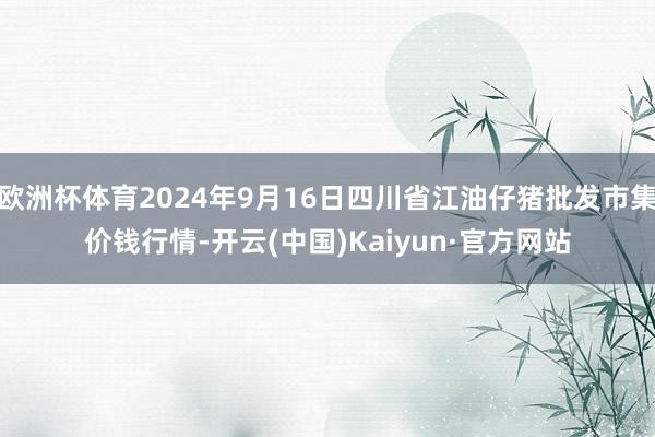 欧洲杯体育2024年9月16日四川省江油仔猪批发市集价钱行情-开云(中国)Kaiyun·官方网站