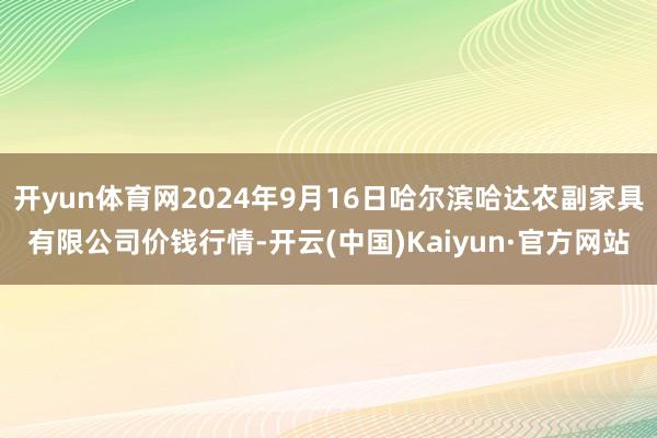 开yun体育网2024年9月16日哈尔滨哈达农副家具有限公司价钱行情-开云(中国)Kaiyun·官方网站