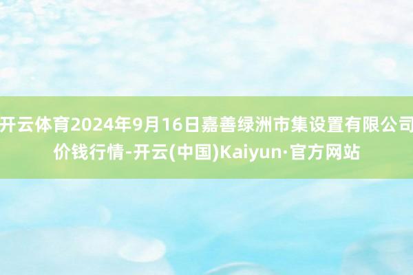 开云体育2024年9月16日嘉善绿洲市集设置有限公司价钱行情-开云(中国)Kaiyun·官方网站