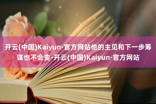 开云(中国)Kaiyun·官方网站他的主见和下一步筹谋也不会变-开云(中国)Kaiyun·官方网站