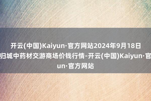 开云(中国)Kaiyun·官方网站2024年9月18日岷县当归城中药材交游商场价钱行情-开云(中国)Kaiyun·官方网站