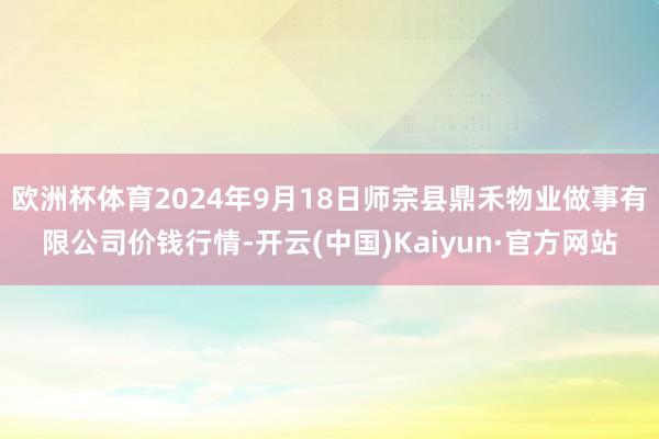 欧洲杯体育2024年9月18日师宗县鼎禾物业做事有限公司价钱行情-开云(中国)Kaiyun·官方网站