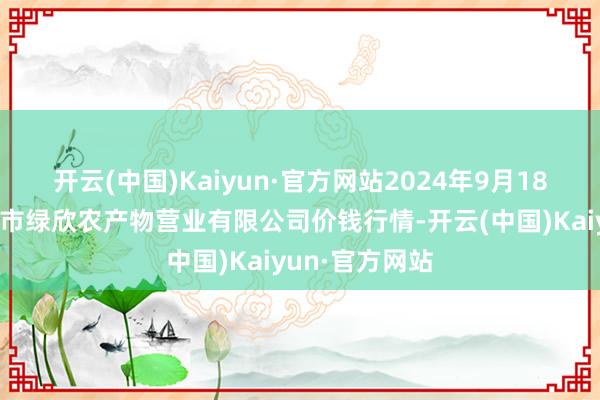 开云(中国)Kaiyun·官方网站2024年9月18日山西省晋城市绿欣农产物营业有限公司价钱行情-开云(中国)Kaiyun·官方网站