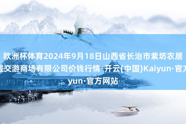 欧洲杯体育2024年9月18日山西省长治市紫坊农居品玄虚交游商场有限公司价钱行情-开云(中国)Kaiyun·官方网站