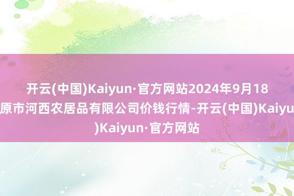 开云(中国)Kaiyun·官方网站2024年9月18日山西省太原市河西农居品有限公司价钱行情-开云(中国)Kaiyun·官方网站