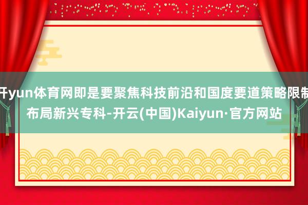 开yun体育网即是要聚焦科技前沿和国度要道策略限制布局新兴专科-开云(中国)Kaiyun·官方网站