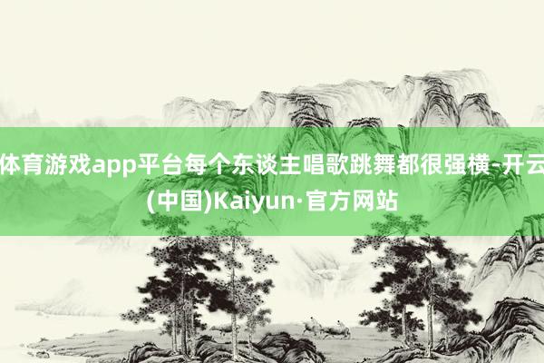 体育游戏app平台每个东谈主唱歌跳舞都很强横-开云(中国)Kaiyun·官方网站