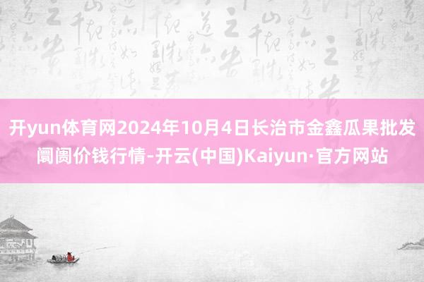 开yun体育网2024年10月4日长治市金鑫瓜果批发阛阓价钱行情-开云(中国)Kaiyun·官方网站