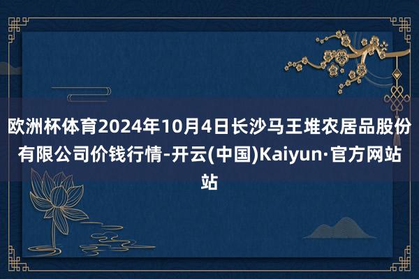 欧洲杯体育2024年10月4日长沙马王堆农居品股份有限公司价钱行情-开云(中国)Kaiyun·官方网站