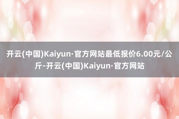 开云(中国)Kaiyun·官方网站最低报价6.00元/公斤-开云(中国)Kaiyun·官方网站