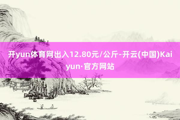 开yun体育网出入12.80元/公斤-开云(中国)Kaiyun·官方网站