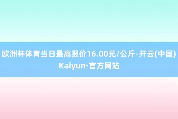 欧洲杯体育当日最高报价16.00元/公斤-开云(中国)Kaiyun·官方网站