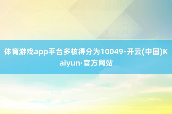 体育游戏app平台多核得分为10049-开云(中国)Kaiyun·官方网站