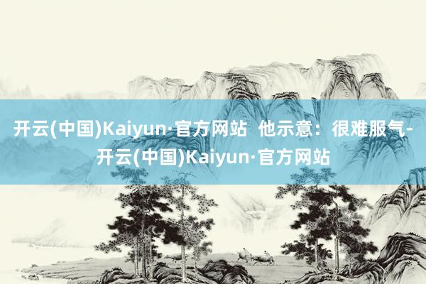 开云(中国)Kaiyun·官方网站  他示意：很难服气-开云(中国)Kaiyun·官方网站