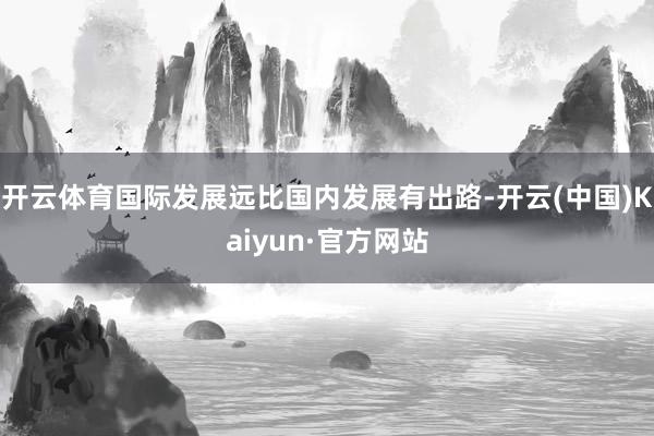 开云体育国际发展远比国内发展有出路-开云(中国)Kaiyun·官方网站