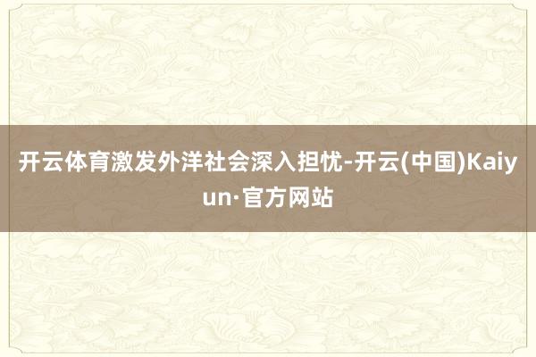 开云体育激发外洋社会深入担忧-开云(中国)Kaiyun·官方网站