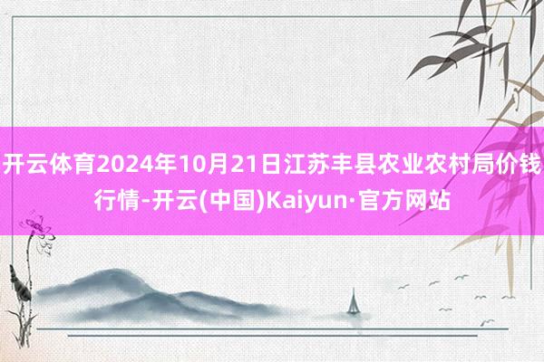 开云体育2024年10月21日江苏丰县农业农村局价钱行情-开云(中国)Kaiyun·官方网站