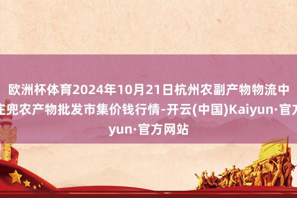 欧洲杯体育2024年10月21日杭州农副产物物流中心南庄兜农产物批发市集价钱行情-开云(中国)Kaiyun·官方网站