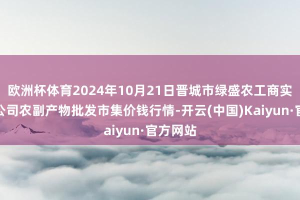 欧洲杯体育2024年10月21日晋城市绿盛农工商实业有限公司农副产物批发市集价钱行情-开云(中国)Kaiyun·官方网站