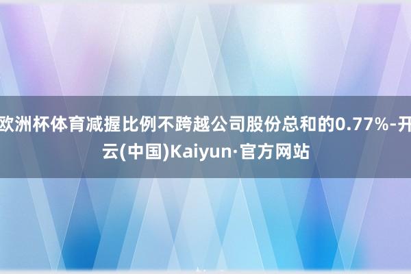 欧洲杯体育减握比例不跨越公司股份总和的0.77%-开云(中国)Kaiyun·官方网站