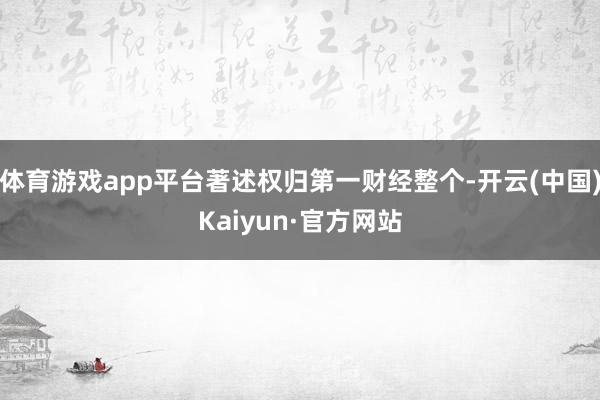 体育游戏app平台著述权归第一财经整个-开云(中国)Kaiyun·官方网站