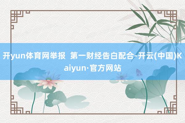 开yun体育网举报  第一财经告白配合-开云(中国)Kaiyun·官方网站