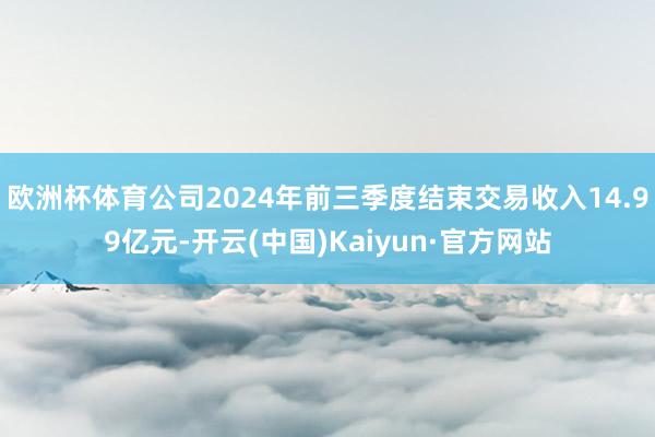 欧洲杯体育公司2024年前三季度结束交易收入14.99亿元-开云(中国)Kaiyun·官方网站