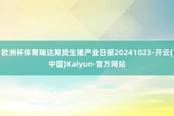 欧洲杯体育瑞达期货生猪产业日报20241023-开云(中国)Kaiyun·官方网站