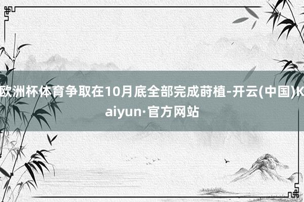 欧洲杯体育争取在10月底全部完成莳植-开云(中国)Kaiyun·官方网站