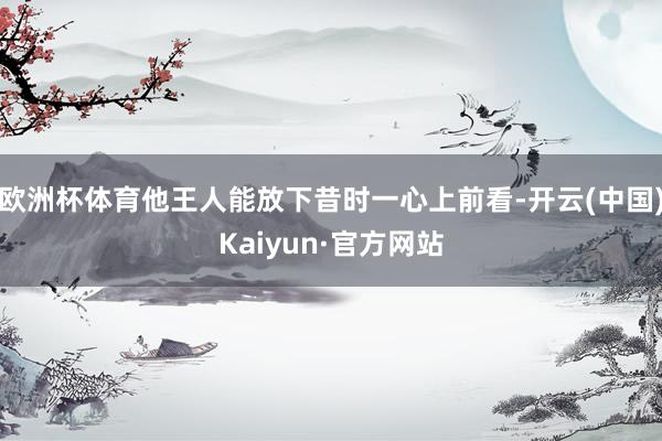 欧洲杯体育他王人能放下昔时一心上前看-开云(中国)Kaiyun·官方网站