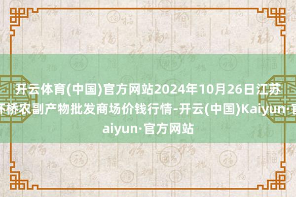 开云体育(中国)官方网站2024年10月26日江苏苏州南环桥农副产物批发商场价钱行情-开云(中国)Kaiyun·官方网站