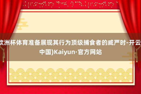 欧洲杯体育准备展现其行为顶级捕食者的威严时-开云(中国)Kaiyun·官方网站