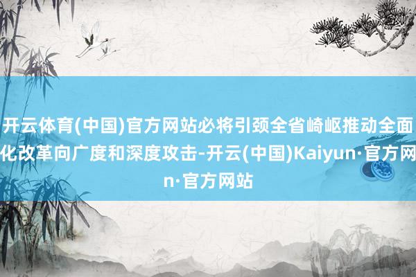 开云体育(中国)官方网站必将引颈全省崎岖推动全面深化改革向广度和深度攻击-开云(中国)Kaiyun·官方网站