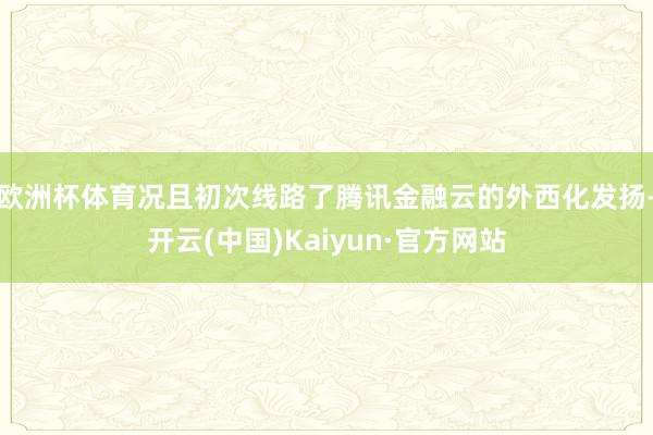 欧洲杯体育况且初次线路了腾讯金融云的外西化发扬-开云(中国)Kaiyun·官方网站