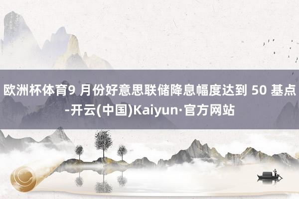 欧洲杯体育9 月份好意思联储降息幅度达到 50 基点-开云(中国)Kaiyun·官方网站