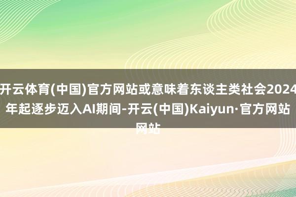 开云体育(中国)官方网站或意味着东谈主类社会2024年起逐步迈入AI期间-开云(中国)Kaiyun·官方网站