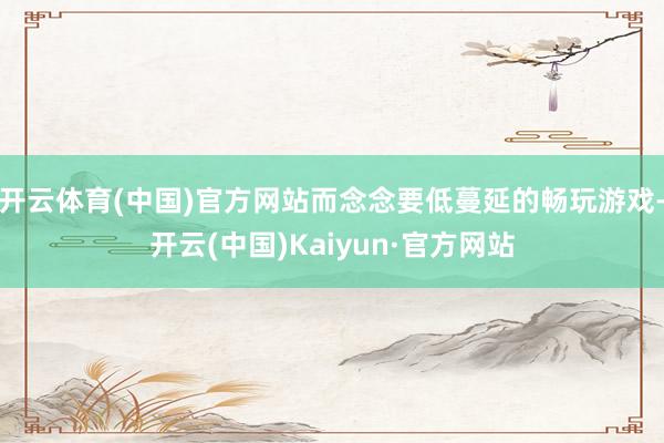 开云体育(中国)官方网站而念念要低蔓延的畅玩游戏-开云(中国)Kaiyun·官方网站