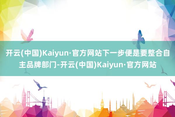 开云(中国)Kaiyun·官方网站下一步便是要整合自主品牌部门-开云(中国)Kaiyun·官方网站