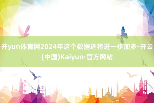 开yun体育网2024年这个数据还将进一步加多-开云(中国)Kaiyun·官方网站