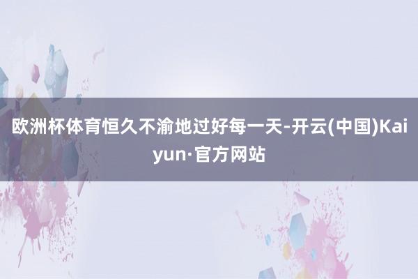 欧洲杯体育恒久不渝地过好每一天-开云(中国)Kaiyun·官方网站