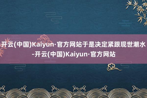 开云(中国)Kaiyun·官方网站于是决定紧跟现世潮水-开云(中国)Kaiyun·官方网站