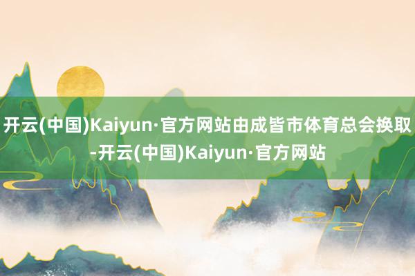 开云(中国)Kaiyun·官方网站由成皆市体育总会换取-开云(中国)Kaiyun·官方网站